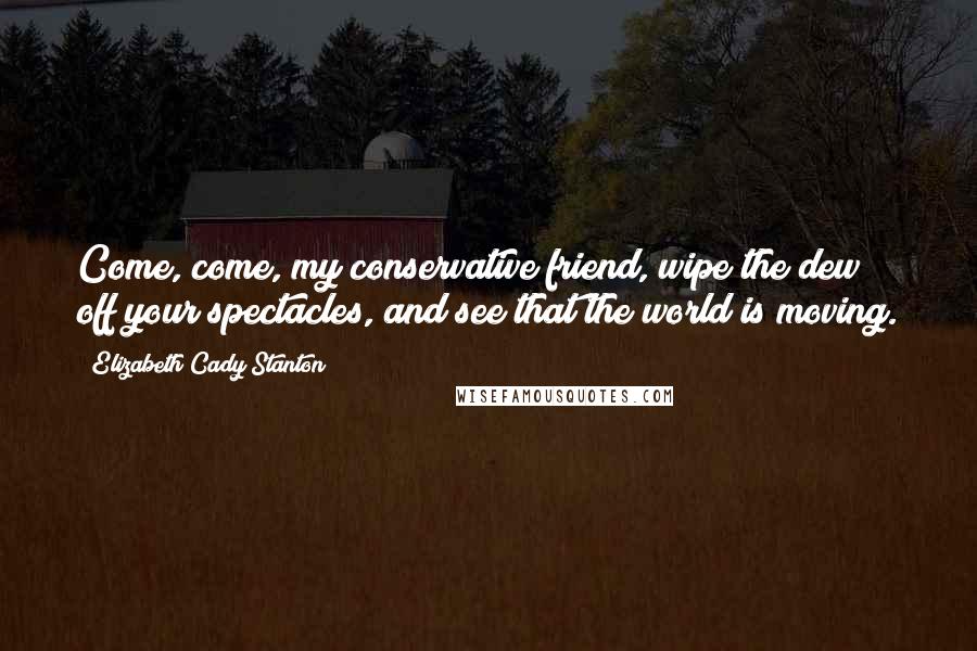 Elizabeth Cady Stanton Quotes: Come, come, my conservative friend, wipe the dew off your spectacles, and see that the world is moving.