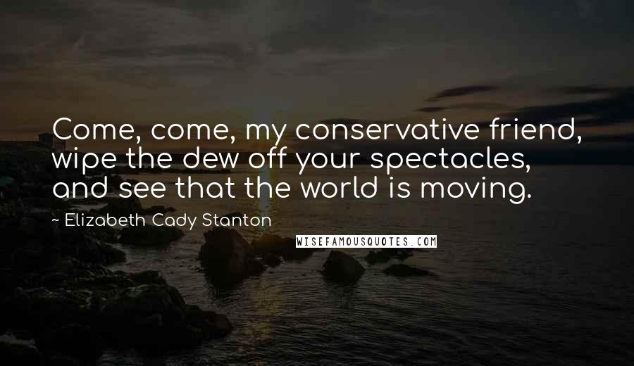 Elizabeth Cady Stanton Quotes: Come, come, my conservative friend, wipe the dew off your spectacles, and see that the world is moving.