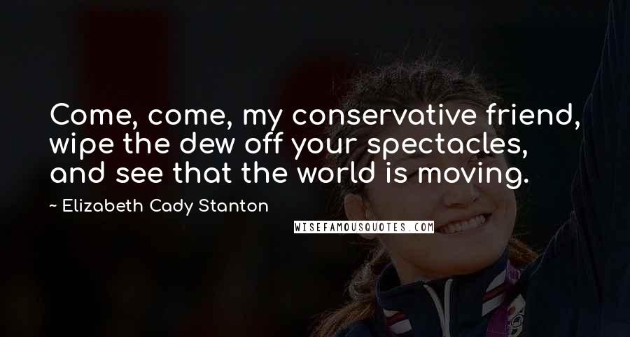 Elizabeth Cady Stanton Quotes: Come, come, my conservative friend, wipe the dew off your spectacles, and see that the world is moving.