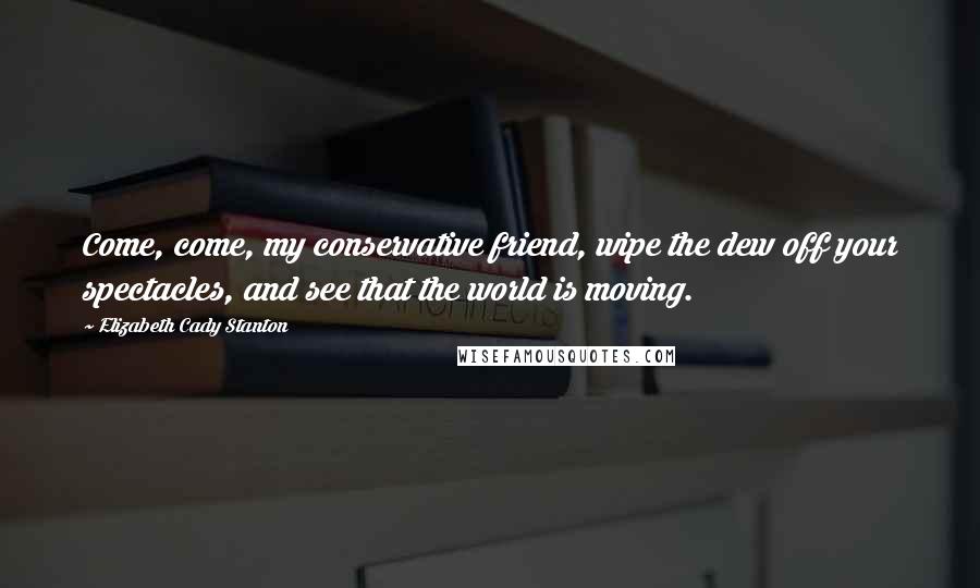 Elizabeth Cady Stanton Quotes: Come, come, my conservative friend, wipe the dew off your spectacles, and see that the world is moving.