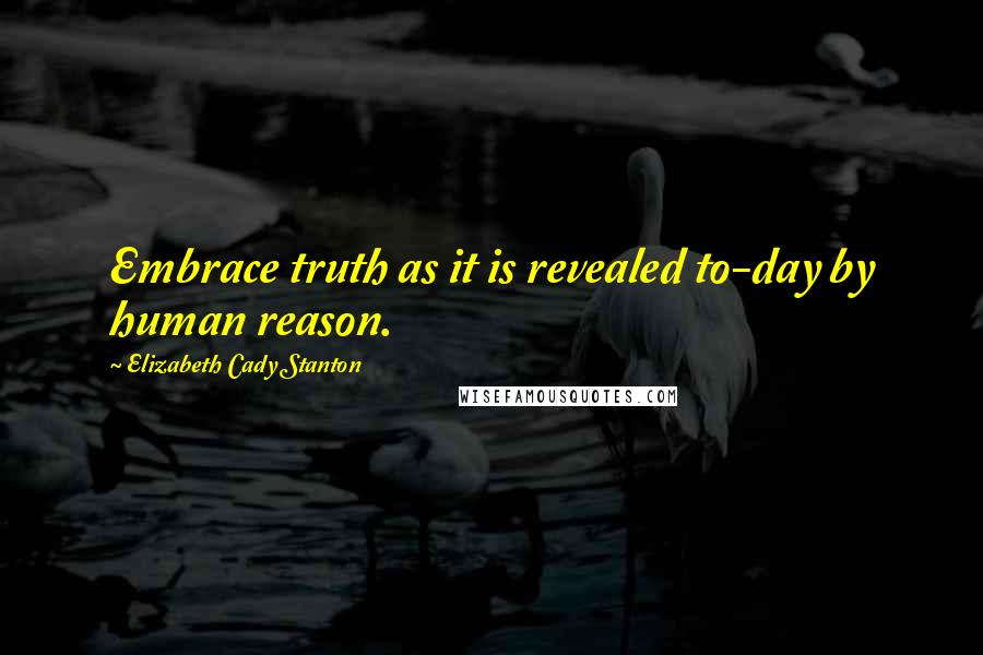 Elizabeth Cady Stanton Quotes: Embrace truth as it is revealed to-day by human reason.