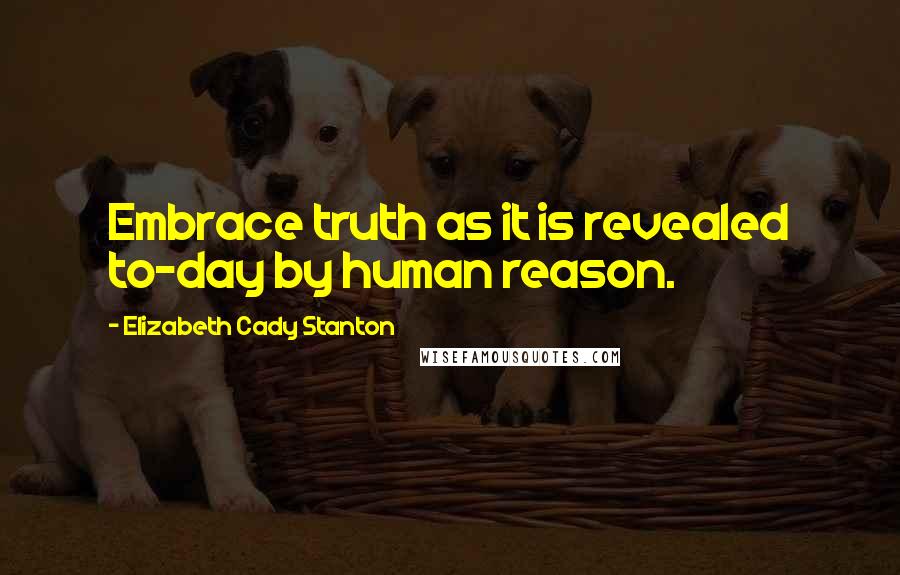 Elizabeth Cady Stanton Quotes: Embrace truth as it is revealed to-day by human reason.