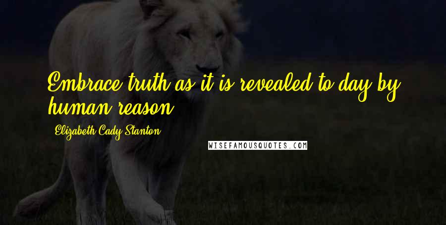 Elizabeth Cady Stanton Quotes: Embrace truth as it is revealed to-day by human reason.