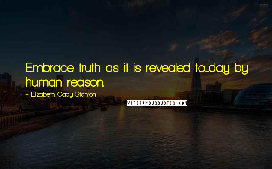 Elizabeth Cady Stanton Quotes: Embrace truth as it is revealed to-day by human reason.