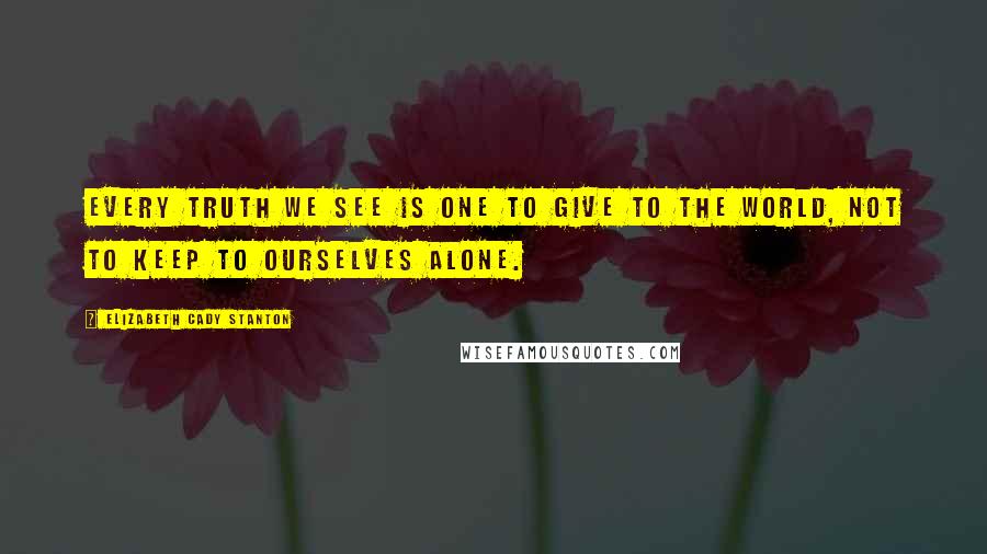 Elizabeth Cady Stanton Quotes: Every truth we see is one to give to the world, not to keep to ourselves alone.