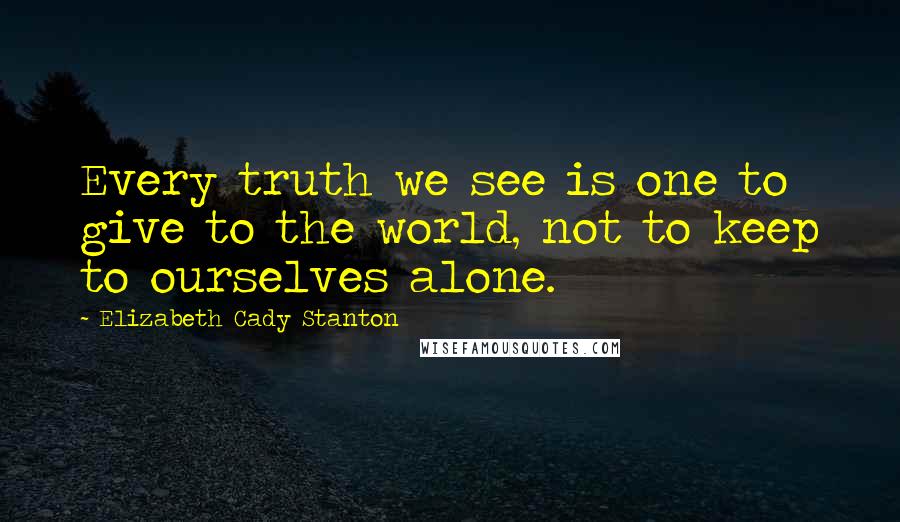 Elizabeth Cady Stanton Quotes: Every truth we see is one to give to the world, not to keep to ourselves alone.
