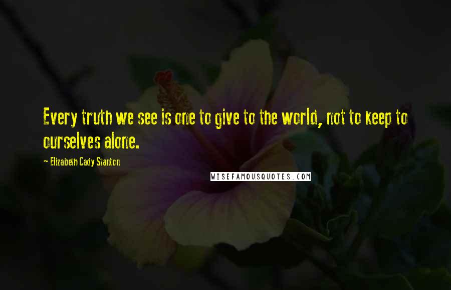 Elizabeth Cady Stanton Quotes: Every truth we see is one to give to the world, not to keep to ourselves alone.