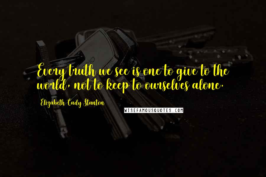 Elizabeth Cady Stanton Quotes: Every truth we see is one to give to the world, not to keep to ourselves alone.