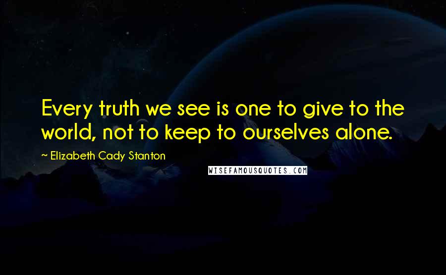 Elizabeth Cady Stanton Quotes: Every truth we see is one to give to the world, not to keep to ourselves alone.