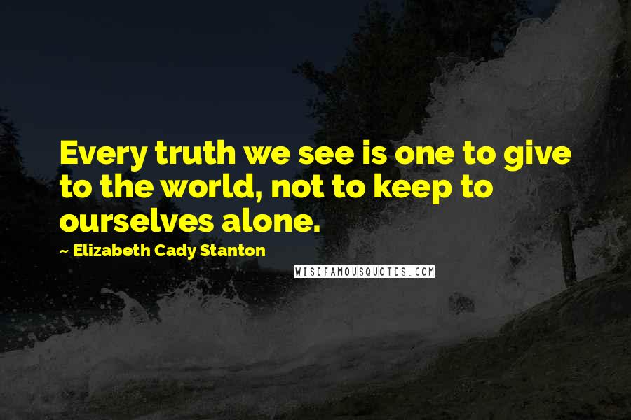 Elizabeth Cady Stanton Quotes: Every truth we see is one to give to the world, not to keep to ourselves alone.