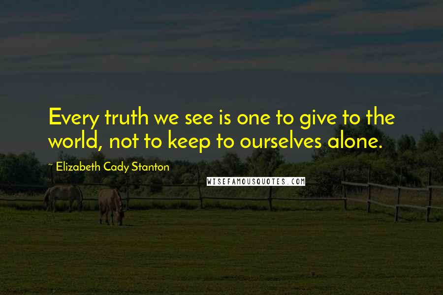 Elizabeth Cady Stanton Quotes: Every truth we see is one to give to the world, not to keep to ourselves alone.
