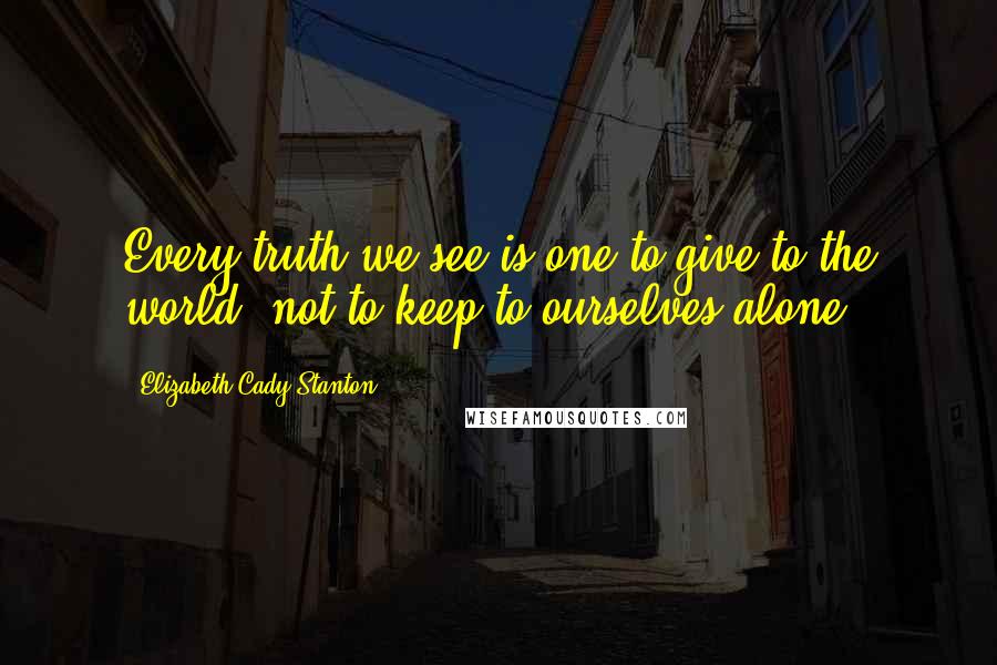 Elizabeth Cady Stanton Quotes: Every truth we see is one to give to the world, not to keep to ourselves alone.
