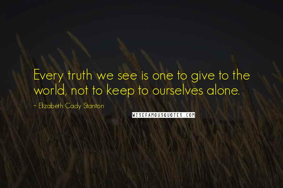 Elizabeth Cady Stanton Quotes: Every truth we see is one to give to the world, not to keep to ourselves alone.