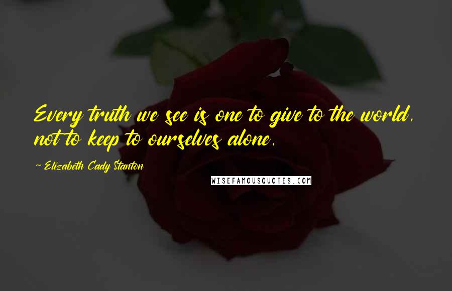 Elizabeth Cady Stanton Quotes: Every truth we see is one to give to the world, not to keep to ourselves alone.