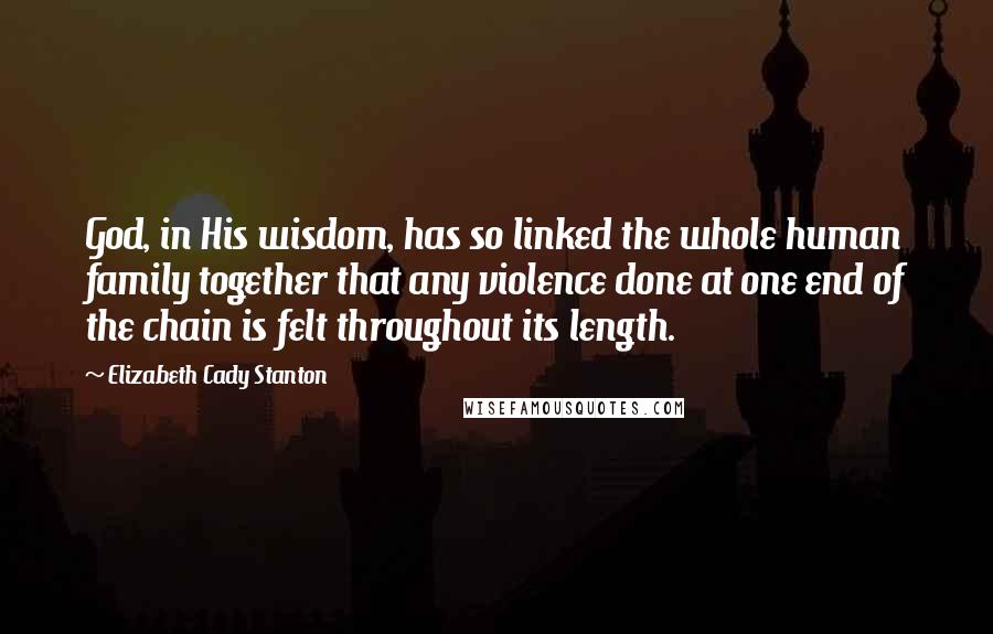Elizabeth Cady Stanton Quotes: God, in His wisdom, has so linked the whole human family together that any violence done at one end of the chain is felt throughout its length.