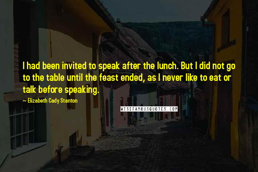 Elizabeth Cady Stanton Quotes: I had been invited to speak after the lunch. But I did not go to the table until the feast ended, as I never like to eat or talk before speaking.