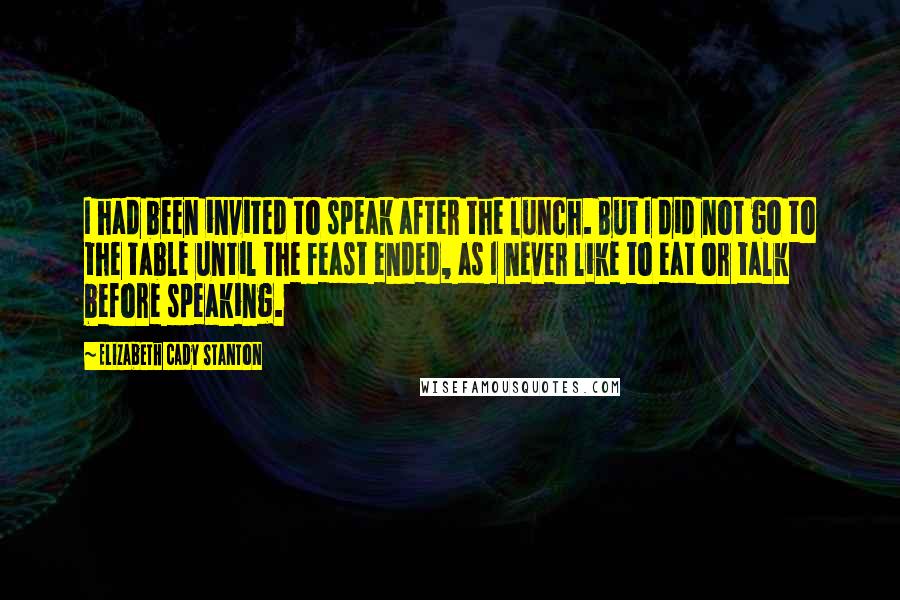 Elizabeth Cady Stanton Quotes: I had been invited to speak after the lunch. But I did not go to the table until the feast ended, as I never like to eat or talk before speaking.