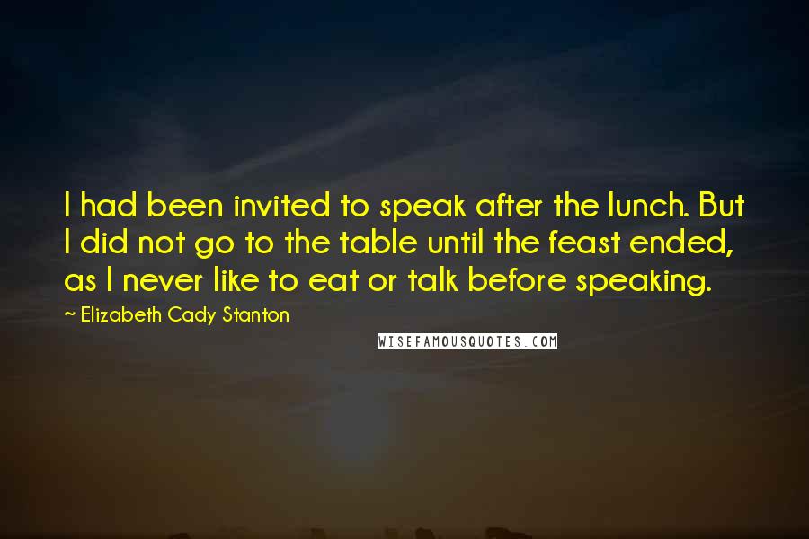 Elizabeth Cady Stanton Quotes: I had been invited to speak after the lunch. But I did not go to the table until the feast ended, as I never like to eat or talk before speaking.