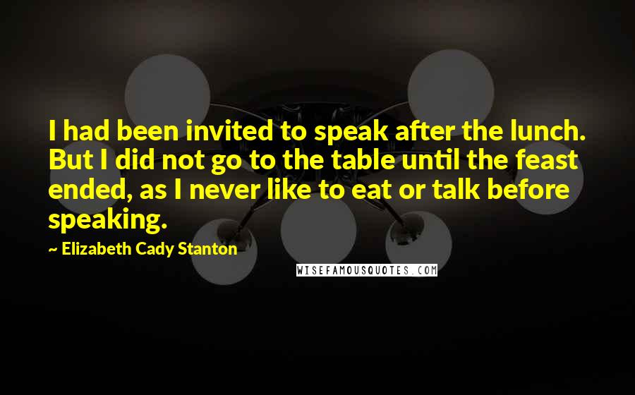 Elizabeth Cady Stanton Quotes: I had been invited to speak after the lunch. But I did not go to the table until the feast ended, as I never like to eat or talk before speaking.