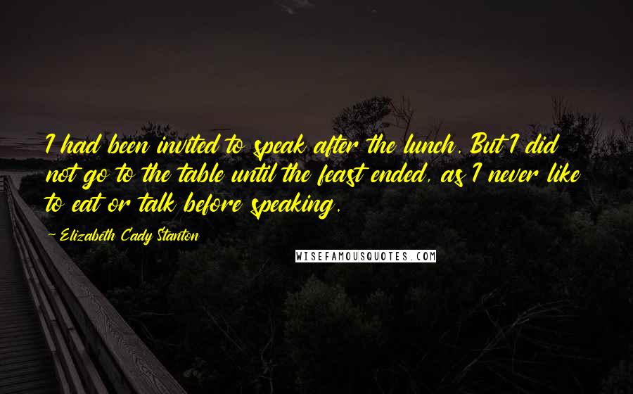Elizabeth Cady Stanton Quotes: I had been invited to speak after the lunch. But I did not go to the table until the feast ended, as I never like to eat or talk before speaking.