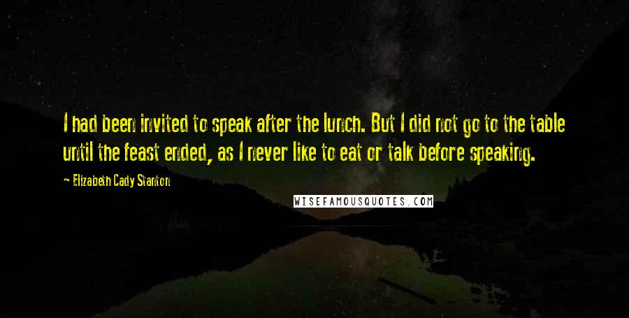 Elizabeth Cady Stanton Quotes: I had been invited to speak after the lunch. But I did not go to the table until the feast ended, as I never like to eat or talk before speaking.