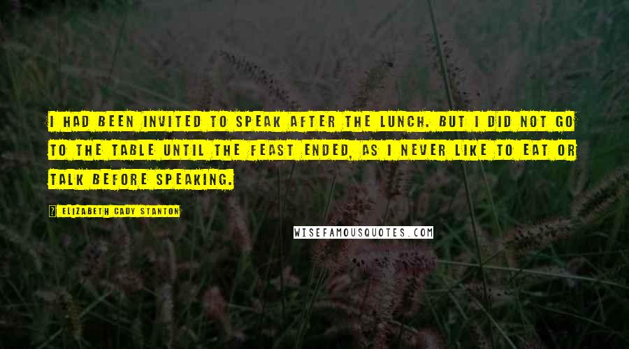 Elizabeth Cady Stanton Quotes: I had been invited to speak after the lunch. But I did not go to the table until the feast ended, as I never like to eat or talk before speaking.