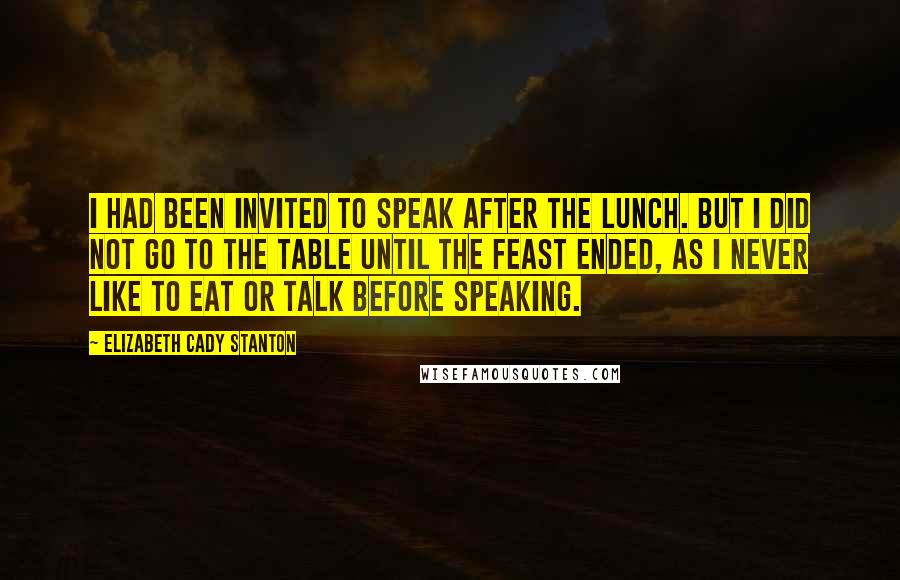 Elizabeth Cady Stanton Quotes: I had been invited to speak after the lunch. But I did not go to the table until the feast ended, as I never like to eat or talk before speaking.