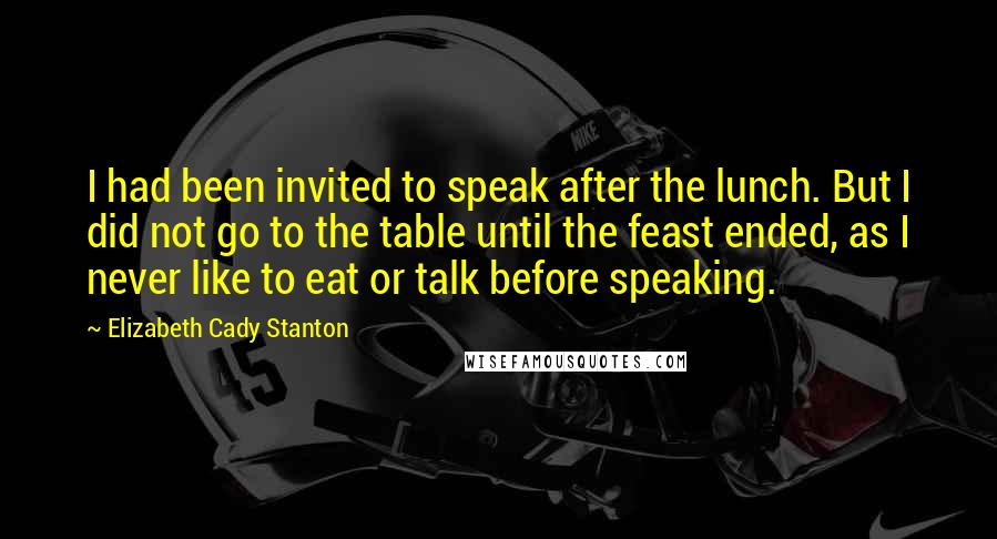 Elizabeth Cady Stanton Quotes: I had been invited to speak after the lunch. But I did not go to the table until the feast ended, as I never like to eat or talk before speaking.