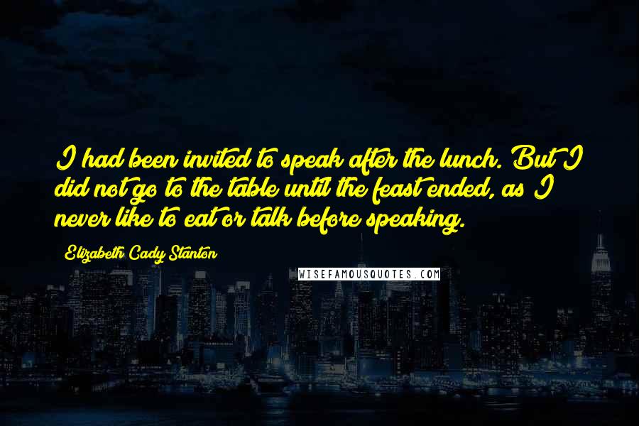 Elizabeth Cady Stanton Quotes: I had been invited to speak after the lunch. But I did not go to the table until the feast ended, as I never like to eat or talk before speaking.