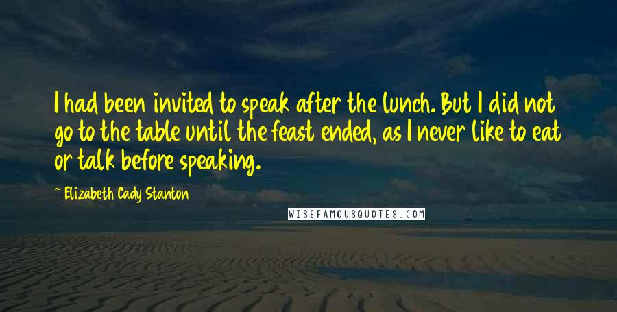 Elizabeth Cady Stanton Quotes: I had been invited to speak after the lunch. But I did not go to the table until the feast ended, as I never like to eat or talk before speaking.