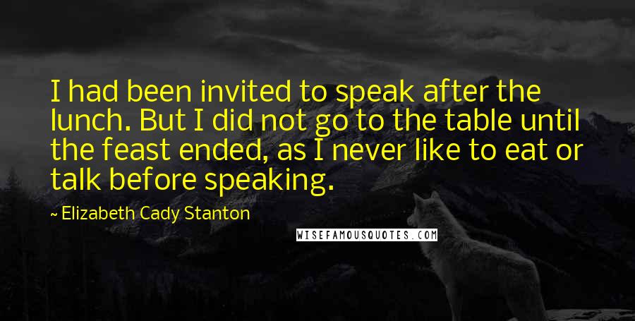 Elizabeth Cady Stanton Quotes: I had been invited to speak after the lunch. But I did not go to the table until the feast ended, as I never like to eat or talk before speaking.