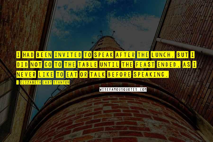 Elizabeth Cady Stanton Quotes: I had been invited to speak after the lunch. But I did not go to the table until the feast ended, as I never like to eat or talk before speaking.