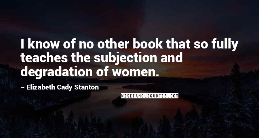 Elizabeth Cady Stanton Quotes: I know of no other book that so fully teaches the subjection and degradation of women.