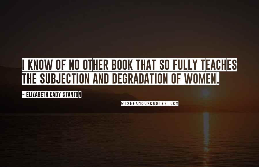 Elizabeth Cady Stanton Quotes: I know of no other book that so fully teaches the subjection and degradation of women.
