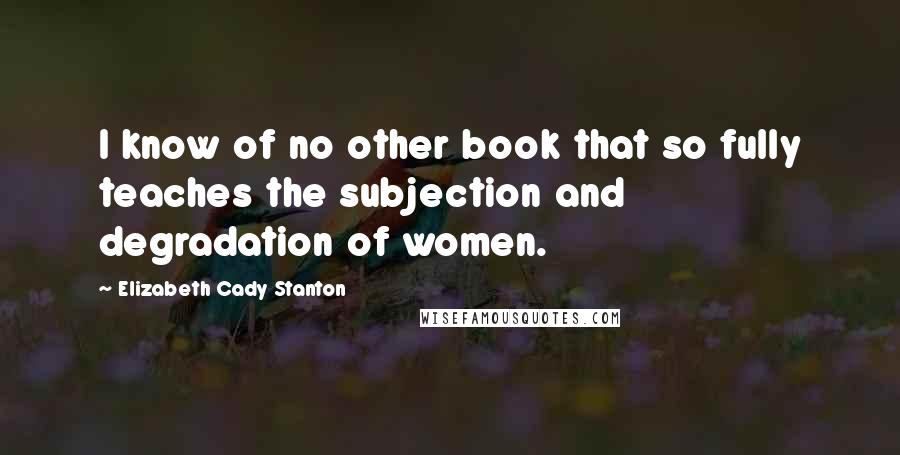 Elizabeth Cady Stanton Quotes: I know of no other book that so fully teaches the subjection and degradation of women.