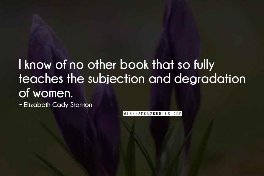 Elizabeth Cady Stanton Quotes: I know of no other book that so fully teaches the subjection and degradation of women.
