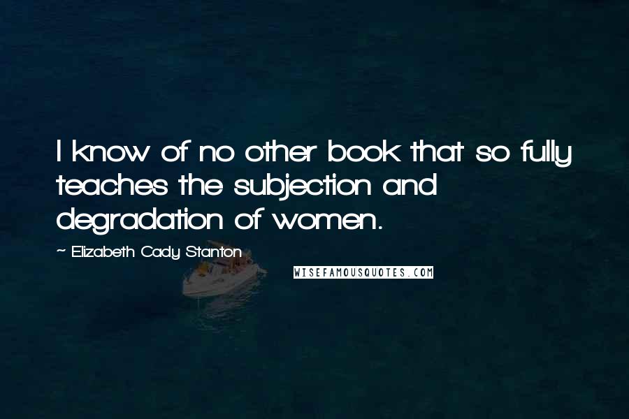 Elizabeth Cady Stanton Quotes: I know of no other book that so fully teaches the subjection and degradation of women.