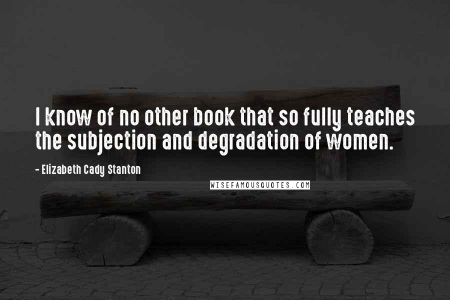 Elizabeth Cady Stanton Quotes: I know of no other book that so fully teaches the subjection and degradation of women.