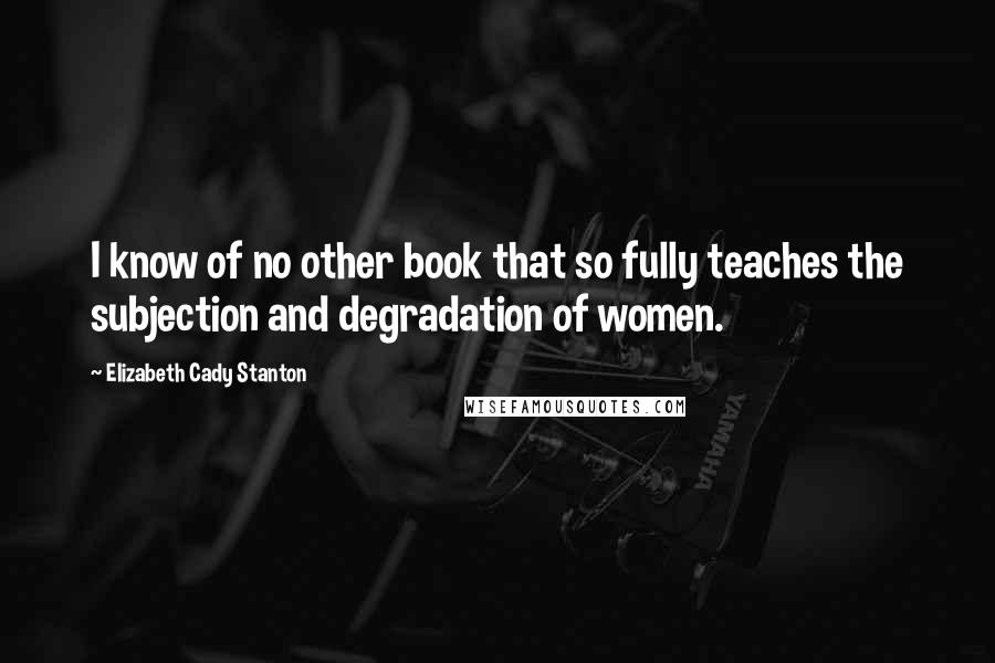 Elizabeth Cady Stanton Quotes: I know of no other book that so fully teaches the subjection and degradation of women.