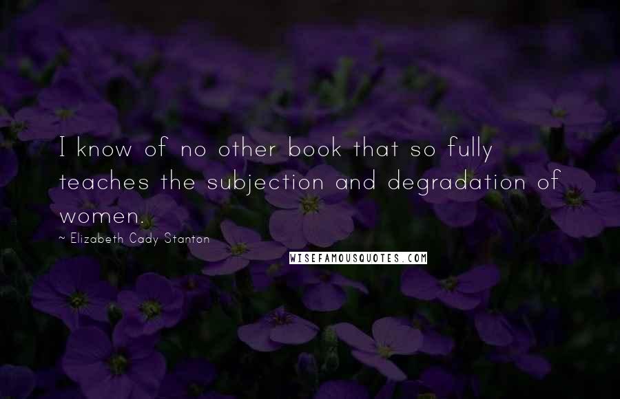 Elizabeth Cady Stanton Quotes: I know of no other book that so fully teaches the subjection and degradation of women.