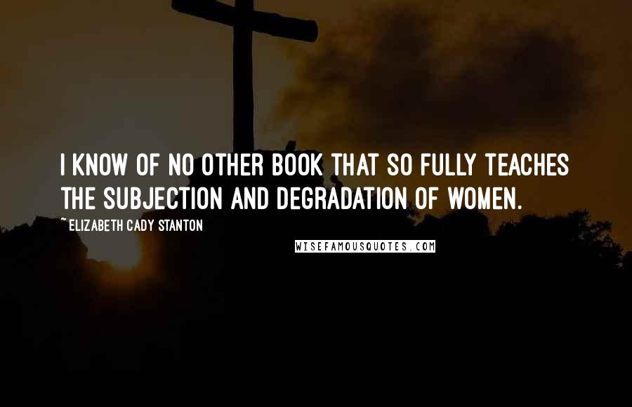 Elizabeth Cady Stanton Quotes: I know of no other book that so fully teaches the subjection and degradation of women.