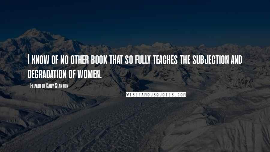 Elizabeth Cady Stanton Quotes: I know of no other book that so fully teaches the subjection and degradation of women.