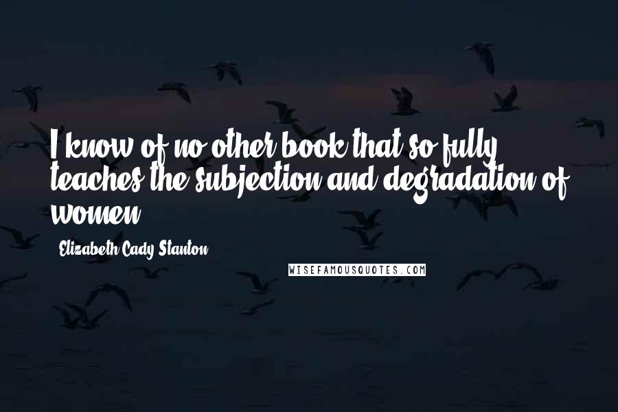 Elizabeth Cady Stanton Quotes: I know of no other book that so fully teaches the subjection and degradation of women.