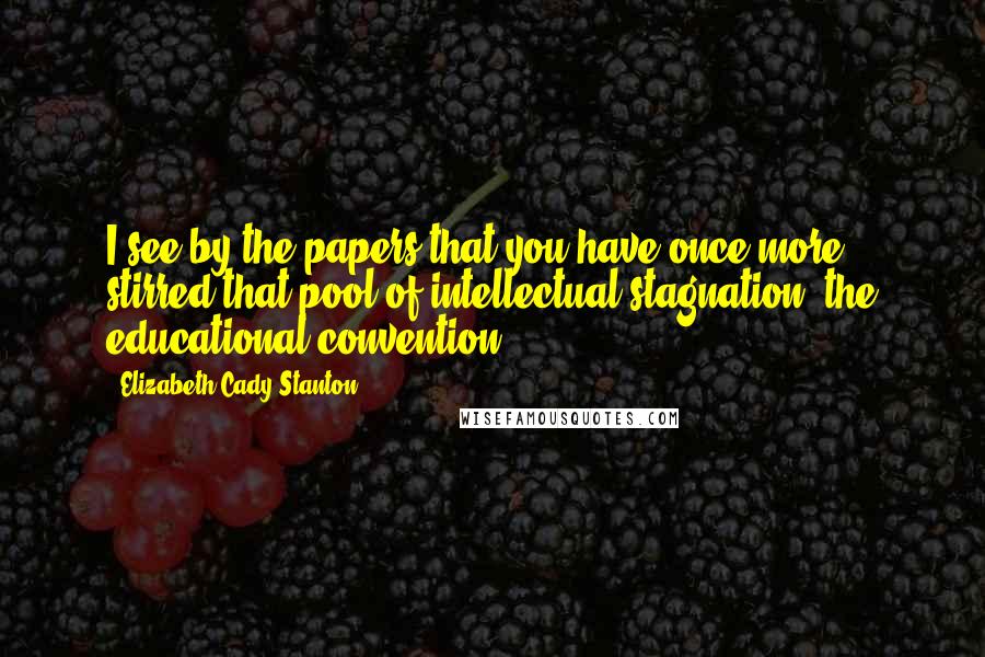 Elizabeth Cady Stanton Quotes: I see by the papers that you have once more stirred that pool of intellectual stagnation, the educational convention.