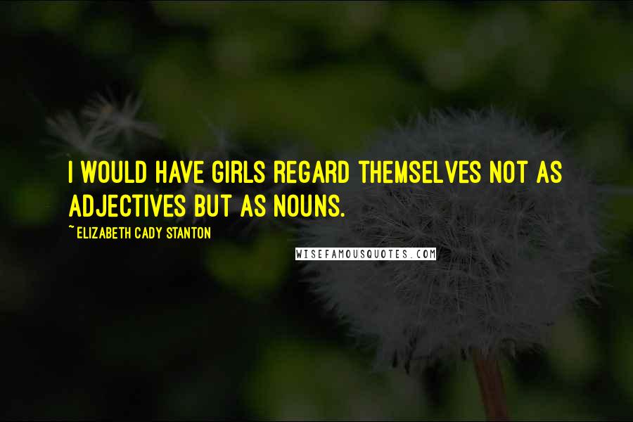 Elizabeth Cady Stanton Quotes: I would have girls regard themselves not as adjectives but as nouns.