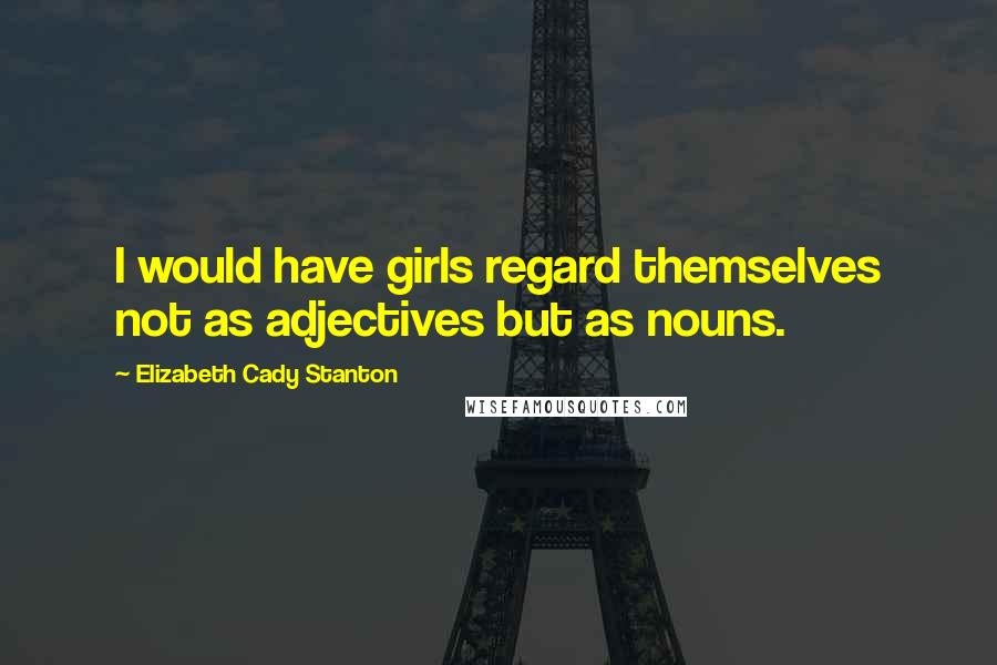 Elizabeth Cady Stanton Quotes: I would have girls regard themselves not as adjectives but as nouns.