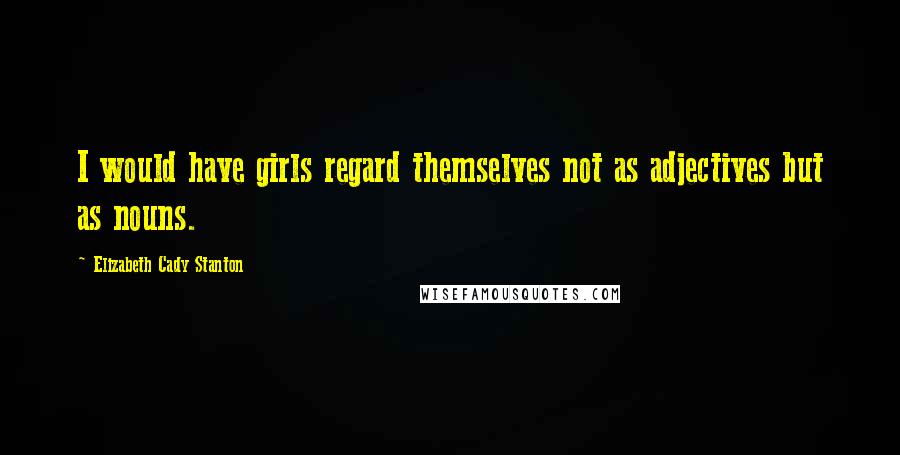 Elizabeth Cady Stanton Quotes: I would have girls regard themselves not as adjectives but as nouns.