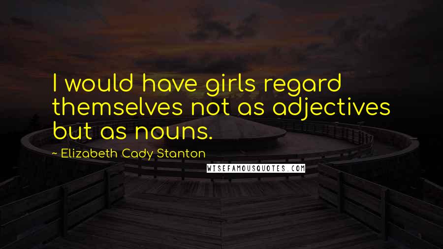 Elizabeth Cady Stanton Quotes: I would have girls regard themselves not as adjectives but as nouns.