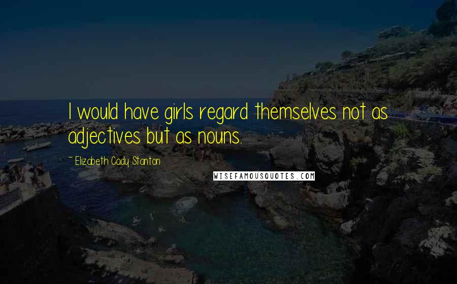 Elizabeth Cady Stanton Quotes: I would have girls regard themselves not as adjectives but as nouns.