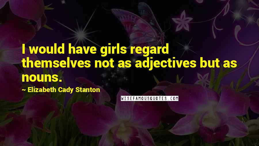 Elizabeth Cady Stanton Quotes: I would have girls regard themselves not as adjectives but as nouns.